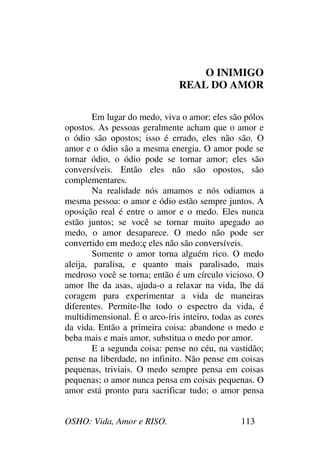 OSHO: Vida, Amor e RISO. 113
O INIMIGO
REAL DO AMOR
Em lugar do medo, viva o amor; eles são pólos
opostos. As pessoas geralmente acham que o amor e
o ódio são opostos; isso é errado, eles não são. O
amor e o ódio são a mesma energia. O amor pode se
tornar ódio, o ódio pode se tornar amor; eles são
conversíveis. Então eles não são opostos, são
complementares.
Na realidade nós amamos e nós odiamos a
mesma pessoa: o amor e ódio estão sempre juntos. A
oposição real é entre o amor e o medo. Eles nunca
estão juntos; se você se tornar muito apegado ao
medo, o amor desaparece. O medo não pode ser
convertido em medo;ç eles não são conversíveis.
Somente o amor torna alguém rico. O medo
aleija, paralisa, e quanto mais paralisado, mais
medroso você se torna; então é um círculo vicioso. O
amor lhe da asas, ajuda-o a relaxar na vida, lhe dá
coragem para experimentar a vida de maneiras
diferentes. Permite-lhe todo o espectro da vida, é
multidimensional. É o arco-íris inteiro, todas as cores
da vida. Então a primeira coisa: abandone o medo e
beba mais e mais amor, substitua o medo por amor.
E a segunda coisa: pense no céu, na vastidão;
pense na liberdade, no infinito. Não pense em coisas
pequenas, triviais. O medo sempre pensa em coisas
pequenas; o amor nunca pensa em coisas pequenas. O
amor está pronto para sacrificar tudo; o amor pensa
 