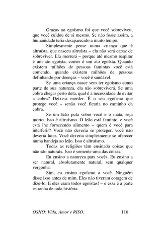 OSHO: Vida, Amor e RISO. 116
Graças ao egoísmo foi que você sobreviveu,
que você cuidou de si mesmo. Se não fosse assim, a
humanidade teria desaparecido a muito tempo.
Simplesmente pense numa criança que é
altruísta, que nasceu altruísta – ela não será capaz de
sobreviver. Ela morrerá – porque até mesmo respirar
é um ato egoísta, comer é um ato egoísta. Quando
existem milhões de pessoas famintas você está
comendo, quando existem milhões de pessoas
definhando por doenças – você é saudável.
Se uma criança nasce sem ter egoísmo como
parte de sua natureza, ela não sobreviverá. Se uma
cobra chegar perto dela, qual é a necessidade de evitar
a cobra? Deixe-a morder. É o seu egoísmo que
protege você – senão você ficaria no caminho da
cobra.
Se um leão pula sobre você e o mata, seja
morto. Isso é altruísmo. O leão está faminto, e você
está lhe fornecendo alimento – quem é você para
interferir? Você não deveria se proteger, você não
deveria lutar. Você deveria simplesmente se oferecer
numa bandeja ao leão. Isso é altruísmo.
Todas as religiões têm ensinado coisas que
não são naturais. Isso é somente uma das coisas.
Eu ensino a natureza para vocês. Eu ensino a
ser natural, absolutamente natural, sem qualquer
vergonha.
Sim, eu ensino egoísmo a você. Ninguém
disse isso antes de mim. Eles não tiveram coragem de
dize-lo. E eles eram todos egoístas! – e essa é a parte
estranha de toda história.
 