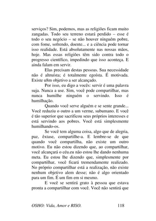 OSHO: Vida, Amor e RISO. 118
serviços? Sim, podemos, mas as religiões ficam muito
zangadas. Todo seu terreno estará perdido – esse é
todo o seu negócio – se não houver ninguém pobre,
com fome, sofrendo, doente... e a ciência pode tornar
isso realidade. Está absolutamente nas nossas mãos,
hoje. Mas essas religiões têm sido contra todo o
progresso científico, impedindo que isso aconteça. E
ainda falam em servir.
Elas precisam destas pessoas. Sua necessidade
não é altruísta; é totalmente egoísta. É motivada.
Existe u8m objetivo a ser alcançado.
Por isso, eu digo a vocês: servir é uma palavra
suja. Nunca a use. Sim, você pode compartilhar, mas
nunca humilhe ninguém o servindo. Isso é
humilhação.
Quando você serve alguém e se sente grande...
Você reduziu o outro a um verme, subumano. E você
é tão superior que sacrificou seus próprios interesses e
está servindo aos pobres. Você está simplesmente
humilhando-os.
Se você tem alguma coisa, algo que de alegria,
paz, êxtase, compartilhe-a. E lembre-se de que
quando você compartilha, não existe um outro
motivo. Eu não estou dizendo que, ao compartilhar,
você alcançará o céu.eu não estou lhe dando nenhuma
meta. Eu estou lhe dizendo que, simplesmente por
compartilhar, você ficará tremendamente realizado.
No próprio compartilhar está a realização, não existe
nenhum objetivo alem desse; não é algo orientado
para um fim. É um fim em si mesmo.
E você se sentirá grato à pessoa que estava
pronta a compartilhar com você. Você não sentirá que
 