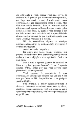 OSHO: Vida, Amor e RISO. 119
ela está grata a você, porque você não serviu. E
somente essas pessoas que acreditam no compartilhar,
em lugar do servir, podem destruir todas essas
oportunidades que predominam sobre a Terra. Mas
elas dão nomes bonitos... Elas se tornaram muito
eficientes, ao longo de milhares de anos, em dar belos
nomes a coisas feias. E, quando você começa a dar
um belo nome a uma coisa feia, existe a possibilidade
de que você se esqueça de que era simplesmente uma
capa. Dentro, a realidade é a mesma.
Não há necessidade alguma de serviços
públicos, missionários ou similares. Nós precisamos é
de mais inteligência.
Assim, eu ensino o egoísmo.
Eu quero que vocês sejam, primeiro, seu
próprio florescimento. Sim, parecerá egoísmo; eu não
tenho nenhuma objeção a essa aparência. Está bem
para mim.
Mas a rosa é egoísta quando desabrocha? O
lótus é egoísta quando floresce? O sol é egoísta
quando brilha? Então por que você deveria ficar
preocupado com o egoísmo?
Você nasceu. O nascimento é uma
oportunidade, somente um começo, não um fim. Você
tem que florescer. Não desperdice isso com qualquer
servir estúpido.
Sua primeira e maior responsabilidade é
florescer, tornar-se totalmente consciente e alerta,
atento; e, nessa consciência, você será capaz de ver o
que você pode compartilhar, como você pode resolver
os problemas.
 