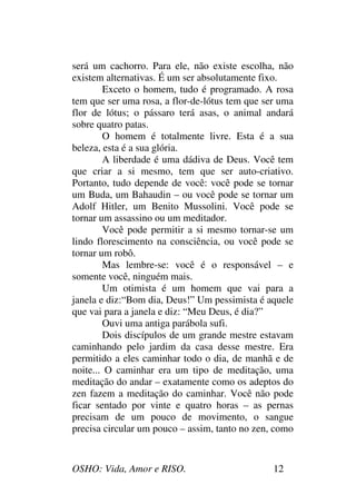 OSHO: Vida, Amor e RISO. 12
será um cachorro. Para ele, não existe escolha, não
existem alternativas. É um ser absolutamente fixo.
Exceto o homem, tudo é programado. A rosa
tem que ser uma rosa, a flor-de-lótus tem que ser uma
flor de lótus; o pássaro terá asas, o animal andará
sobre quatro patas.
O homem é totalmente livre. Esta é a sua
beleza, esta é a sua glória.
A liberdade é uma dádiva de Deus. Você tem
que criar a si mesmo, tem que ser auto-criativo.
Portanto, tudo depende de você: você pode se tornar
um Buda, um Bahaudin – ou você pode se tornar um
Adolf Hitler, um Benito Mussolini. Você pode se
tornar um assassino ou um meditador.
Você pode permitir a si mesmo tornar-se um
lindo florescimento na consciência, ou você pode se
tornar um robô.
Mas lembre-se: você é o responsável – e
somente você, ninguém mais.
Um otimista é um homem que vai para a
janela e diz:“Bom dia, Deus!” Um pessimista é aquele
que vai para a janela e diz: “Meu Deus, é dia?”
Ouvi uma antiga parábola sufi.
Dois discípulos de um grande mestre estavam
caminhando pelo jardim da casa desse mestre. Era
permitido a eles caminhar todo o dia, de manhã e de
noite... O caminhar era um tipo de meditação, uma
meditação do andar – exatamente como os adeptos do
zen fazem a meditação do caminhar. Você não pode
ficar sentado por vinte e quatro horas – as pernas
precisam de um pouco de movimento, o sangue
precisa circular um pouco – assim, tanto no zen, como
 