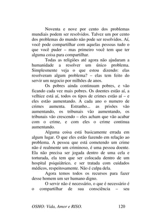 OSHO: Vida, Amor e RISO. 120
Noventa e nove por cento dos problemas
mundiais podem ser resolvidos. Talvez um por cento
dos problemas do mundo não pode ser resolvidos. Aí,
você pode compartilhar com aquelas pessoas tudo o
que você puder – mas primeiro você tem que ter
alguma coisa para compartilhar.
Todas as religiões até agora não ajudaram a
humanidade a resolver um único problema.
Simplesmente veja o que estou dizendo: elas
resolveram algum problema? – elas tem feito do
servir um negocio por milhões de anos.
Os pobres ainda continuam pobres, e vão
ficando cada vez mais pobres. Os doentes estão aí, a
velhice está aí, todos os tipos de crimes estão aí – e
eles estão aumentando. A cada ano o numero de
crimes aumenta. Estranho... as prisões vão
aumentando, os tribunais vão aumentando, os
tribunais vão crescendo – eles acham que vão acabar
com o crime, e com eles o crime continua
aumentando.
Alguma coisa está basicamente errada em
algum lugar. O que eles estão fazendo em relação ao
problema. A pessoa que está cometendo um crime
não é realmente um criminoso, é uma pessoa doente.
Ela não precisa ser jogada dentro de uma cela e
torturada, ela tem que ser colocada dentro de um
hospital psiquiátrico, e ser tratada com cuidados
médicos, respeitosamente. Não é culpa dela.
Agora temos todos os recursos para fazer
desse homem um ser humano digno.
O servir não é necessário, o que é necessário é
o compartilhar de sua consciência – seu
 