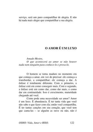 OSHO: Vida, Amor e RISO. 122
serviço, será um puro compartilhar de alegria. E não
há nada mais alegre que compartilhar a sua alegria.
O AMOR É UM LUXO
Amado Mestre,
O que acontecerá ao amor se não houver
nada nem ninguém para conhece-lo e prova-lo.
O homem se torna maduro no momento em
que começa a amar, em vez de precisar: ele começa a
transbordar, a compartilhar; ele começa a dar. A
ênfase é totalmente diferente. Com o primeiro, a
ênfase está em como conseguir mais. Com o segundo,
a ênfase está em como dar, como dar mais, e como
dar em continuidade. Isso é crescimento, maturidade
chegando até você.
Como pode uma necessidade ser amor? Amor
é um luxo. É abundancia. É ter tanta vida que você
não sabe o que fazer com ela; então você compartilha.
É ter tantas canções em seu coração, que você tem
que canta-las – se alguém as ouve ou não, não é
 
