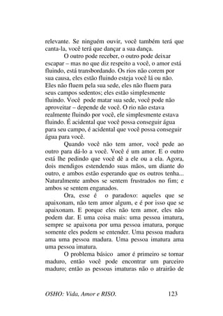 OSHO: Vida, Amor e RISO. 123
relevante. Se ninguém ouvir, você também terá que
canta-la, você terá que dançar a sua dança.
O outro pode receber, o outro pode deixar
escapar – mas no que diz respeito a você, o amor está
fluindo, está transbordando. Os rios não corem por
sua causa, eles estão fluindo esteja você lá ou não.
Eles não fluem pela sua sede, eles não fluem para
seus campos sedentos; eles estão simplesmente
fluindo. Você pode matar sua sede, você pode não
aproveitar – depende de você. O rio não estava
realmente fluindo por você, ele simplesmente estava
fluindo. É acidental que você possa conseguir água
para seu campo, é acidental que você possa conseguir
água para você.
Quando você não tem amor, você pede ao
outro para dá-lo a você. Você é um amor. E o outro
está lhe pedindo que você dê a ele ou a ela. Agora,
dois mendigos estendendo suas mãos, um diante do
outro, e ambos estão esperando que os outros tenha...
Naturalmente ambos se sentem frustrados no fim; e
ambos se sentem enganados.
Ora, esse é o paradoxo: aqueles que se
apaixonam, não tem amor algum, e é por isso que se
apaixonam. E porque eles não tem amor, eles não
podem dar. E uma coisa mais: uma pessoa imatura,
sempre se apaixona por uma pessoa imatura, porque
somente eles podem se entender. Uma pessoa madura
ama uma pessoa madura. Uma pessoa imatura ama
uma pessoa imatura.
O problema básico amor é primeiro se tornar
maduro, então você pode encontrar um parceiro
maduro; então as pessoas imaturas não o atrairão de
 