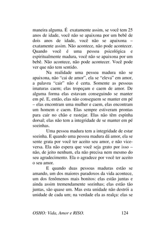 OSHO: Vida, Amor e RISO. 124
maneira alguma. É exatamente assim, se você tem 25
anos de idade, você não se apaixona por um bebê de
dois anos de idade, você não se apaixona –
exatamente assim. Não acontece, não pode acontecer.
Quando você é uma pessoa psicológica e
espiritualmente madura, você não se apaixona por um
bebê. Não acontece, não pode acontecer. Você pode
ver que não tem sentido.
Na realidade uma pessoa madura não se
apaixona, não “cai de amor”, ela se “eleva” em amor,
a palavra “cair” não é certa. Somente as pessoas
imaturas caem; elas tropeçam e caem de amor. De
alguma forma elas estavam conseguindo se manter
em pé. E, então, elas não conseguem se manter em pé
– elas encontram uma mulher e caem, elas encontram
um homem e caem. Elas sempre estiveram prontas
para cair no chão e rastejar. Elas não têm espinha
dorsal; elas não tem a integridade de se manter em pé
sozinhas.
Uma pessoa madura tem a integridade de estar
sozinha. E quando uma pessoa madura dá amor, ela se
sente grata por você ter aceito seu amor, e não vice-
versa. Ela não espera que você seja grato por isso –
não, de jeito nenhum, ela não precisa nem mesmo do
seu agradecimento. Ela o agradece por você ter aceito
o seu amor.
E quando duas pessoas maduras estão se
amando, um dos maiores paradoxos da vida acontece,
um dos fenômenos mais bonitos: elas estão juntas e
ainda assim tremendamente sozinhas; elas estão tão
juntas, são quase um. Mas esta unidade não destrói a
unidade de cada um; na verdade ela as realça: elas se
 