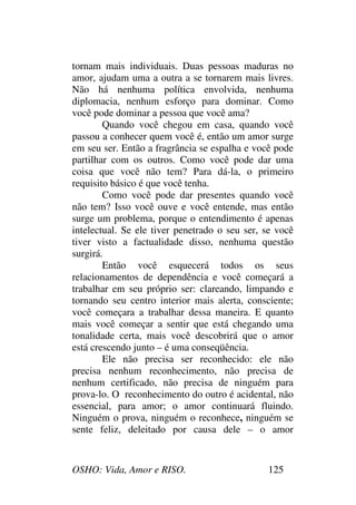OSHO: Vida, Amor e RISO. 125
tornam mais individuais. Duas pessoas maduras no
amor, ajudam uma a outra a se tornarem mais livres.
Não há nenhuma política envolvida, nenhuma
diplomacia, nenhum esforço para dominar. Como
você pode dominar a pessoa que você ama?
Quando você chegou em casa, quando você
passou a conhecer quem você é, então um amor surge
em seu ser. Então a fragrância se espalha e você pode
partilhar com os outros. Como você pode dar uma
coisa que você não tem? Para dá-la, o primeiro
requisito básico é que você tenha.
Como você pode dar presentes quando você
não tem? Isso você ouve e você entende, mas então
surge um problema, porque o entendimento é apenas
intelectual. Se ele tiver penetrado o seu ser, se você
tiver visto a factualidade disso, nenhuma questão
surgirá.
Então você esquecerá todos os seus
relacionamentos de dependência e você começará a
trabalhar em seu próprio ser: clareando, limpando e
tornando seu centro interior mais alerta, consciente;
você começara a trabalhar dessa maneira. E quanto
mais você começar a sentir que está chegando uma
tonalidade certa, mais você descobrirá que o amor
está crescendo junto – é uma conseqüência.
Ele não precisa ser reconhecido: ele não
precisa nenhum reconhecimento, não precisa de
nenhum certificado, não precisa de ninguém para
prova-lo. O reconhecimento do outro é acidental, não
essencial, para amor; o amor continuará fluindo.
Ninguém o prova, ninguém o reconhece, ninguém se
sente feliz, deleitado por causa dele – o amor
 