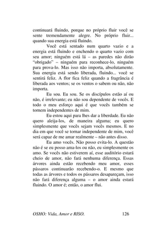 OSHO: Vida, Amor e RISO. 126
continuará fluindo, porque no próprio fluir você se
sente tremendamente alegre. No próprio fluir...
quando sua energia está fluindo.
Você está sentado num quarto vazio e a
energia está fluindo e enchendo o quarto vazio com
seu amor; ninguém está lá – as paredes não dirão
“obrigado” – ninguém para reconhece-lo, ninguém
para prova-lo. Mas isso não importa, absolutamente.
Sua energia está sendo liberada, fluindo... você se
sentirá feliz. A flor fica feliz quando a fragrância é
liberada aos ventos; se os ventos o sabem ou não, não
importa.
Eu sou. Eu sou. Se os discípulos estão aí ou
não, é irrelevante; eu não sou dependente de vocês. E
todo o meu esforço aqui é que vocês também se
tornem independentes de mim.
Eu estou aqui para lhes dar a liberdade. Eu não
quero aleija-los, de maneira alguma; eu quero
simplesmente que vocês sejam vocês mesmos. E no
dia em que você se tornar independente de mim, você
será capaz de me amar realmente – não antes disso.
Eu amo vocês. Não posso evita-lo. A questão
não é se eu posso ama-los ou não, eu simplesmente os
amo. Se vocês não estiverem aí, esse auditório estará
cheio de amor, não fará nenhuma diferença. Essas
árvores ainda estão recebendo meu amor, esses
pássaros continuarão recebendo-o. E mesmo que
todas as árvores e todos os pássaros desapareçam, isso
não fará diferença alguma – o amor ainda estará
fluindo. O amor é; então, o amor flui.
 