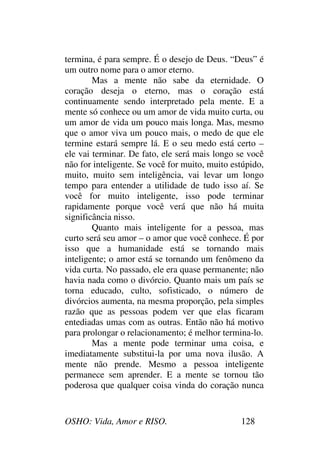 OSHO: Vida, Amor e RISO. 128
termina, é para sempre. É o desejo de Deus. “Deus” é
um outro nome para o amor eterno.
Mas a mente não sabe da eternidade. O
coração deseja o eterno, mas o coração está
continuamente sendo interpretado pela mente. E a
mente só conhece ou um amor de vida muito curta, ou
um amor de vida um pouco mais longa. Mas, mesmo
que o amor viva um pouco mais, o medo de que ele
termine estará sempre lá. E o seu medo está certo –
ele vai terminar. De fato, ele será mais longo se você
não for inteligente. Se você for muito, muito estúpido,
muito, muito sem inteligência, vai levar um longo
tempo para entender a utilidade de tudo isso aí. Se
você for muito inteligente, isso pode terminar
rapidamente porque você verá que não há muita
significância nisso.
Quanto mais inteligente for a pessoa, mas
curto será seu amor – o amor que você conhece. É por
isso que a humanidade está se tornando mais
inteligente; o amor está se tornando um fenômeno da
vida curta. No passado, ele era quase permanente; não
havia nada como o divórcio. Quanto mais um país se
torna educado, culto, sofisticado, o número de
divórcios aumenta, na mesma proporção, pela simples
razão que as pessoas podem ver que elas ficaram
entediadas umas com as outras. Então não há motivo
para prolongar o relacionamento; é melhor termina-lo.
Mas a mente pode terminar uma coisa, e
imediatamente substitui-la por uma nova ilusão. A
mente não prende. Mesmo a pessoa inteligente
permanece sem aprender. E a mente se tornou tão
poderosa que qualquer coisa vinda do coração nunca
 