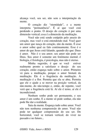 OSHO: Vida, Amor e RISO. 129
alcança você, seu ser, não sem a interpretação da
mente.
O coração diz “eternidade”, e a mente
interpreta “permanência”. É aí que você está
perdendo o ponto. O desejo do coração á por uma
dimensão vertical; essa é a dimensão da meditação.
Você não está sendo estúpido pelo anseio do
coração, mas você o está entendendo mal. Você quer
um amor que nasça do coração, não da mente. É esse
o amor sobre qual eu falo continuamente. Esse é o
amor de que Jesus está falando, quando diz que: Deus
é amor. Não é o seu amor; seu amor não pode ser
Deus. Seu amor é somente um fenômeno mental; é
biologia, é fisiologia, é psicologia, mas não é eterno.
Minha sugestão, é que se você estiver
realmente pronto a satisfazer o desejo do seu
coração, então esqueça tudo sobre o amor. Primeiro
vá para a meditação, porque o amor brotará da
meditação. Ele é a fragrância da meditação. A
meditação é a flor. Permita que ela se abra. Permita
que ele o ajude a se mover na posição vertical, da
não-mente, do não-tempo e, então, de repente, você
verá que a fragrância está lá. Aí ele é terno, aí ele é
incondicional.
Nenhum sonho pode ser permanente, e seu
amor é um sonho. E a mente só pode sonhar, ela não
pode lhe dar a realidade.
Saia da mente. Esqueça tudo sobre amor. Você
não tem nenhuma compreensão do amor. Você não
pode ter qualquer compreensão do seu ser. Do
horizontal, você se tornará vertical; do viver no
passado e no futuro...
 
