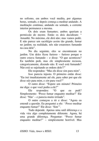 OSHO: Vida, Amor e RISO. 13
no sofismo, em ambos você medita, por algumas
horas, sentado, e depois começa a meditar andando. A
meditação continua; andando ou sentado, a corrente
interior permanece a mesma.
Os dois eram fumantes; ambos queriam a
permissão do mestre. Então os dois decidiram: “
Amanhã. No máximo, ele dirá não; mas vamos pedir.
E não parece um sacrilégio assim tão grande, fumar
no jardim; na realidade, nós não estaremos fumando
na casa dele”.
No dia seguinte, eles se encontraram no
jardim. Um deles ficou furioso – furioso porque o
outro estava fumando – e disse: “O que aconteceu?
Eu também pedi, mas ele simplesmente recusou,
categoricamente, dizendo não. E você está fumando?
Não está se sujeitando as ordens dele!?”
Ele respondeu: “Mas ele disse sim para mim”.
Isso parecia injusto. O primeiro então disse:
“Eu irei imediatamente até ele, para saber por que ele
disse não para mim, e sim para você?”
O outro disse: “Espere um minuto! Primeiro
me diga: o que você pediu a ele?”
Ele respondeu: “O que eu pedi?
Simplesmente: ‘Posso fumar enquanto meditar?’ Ele
disse: ‘Não’ – e parecia muito irritado”.
O outro começou a rir e disse: “Agora eu
entendi a questão. Eu perguntei a ele: ‘ Posso meditar
enquanto fumar?’ Ele disse: ‘Sim’”.
Tudo depende. Apenas uma sutil diferença e a
vida vira algo completamente diferente. Agora, há
uma grande diferença. Perguntar: “Posso fumar
enquanto meditar?” – simplesmente horrível. Mas
 