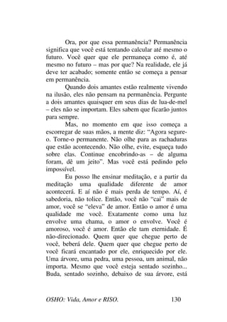 OSHO: Vida, Amor e RISO. 130
Ora, por que essa permanência? Permanência
significa que você está tentando calcular até mesmo o
futuro. Você quer que ele permaneça como é, até
mesmo no futuro – mas por que? Na realidade, ele já
deve ter acabado; somente então se começa a pensar
em permanência.
Quando dois amantes estão realmente vivendo
na ilusão, eles não pensam na permanência. Pergunte
a dois amantes quaisquer em seus dias de lua-de-mel
– eles não se importam. Eles sabem que ficarão juntos
para sempre.
Mas, no momento em que isso começa a
escorregar de suas mãos, a mente diz: “Agora segure-
o. Torne-o permanente. Não olhe para as rachaduras
que estão acontecendo. Não olhe, evite, esqueça tudo
sobre elas. Continue encobrindo-as – de alguma
foram, dê um jeito”. Mas você está pedindo pelo
impossível.
Eu posso lhe ensinar meditação, e a partir da
meditação uma qualidade diferente de amor
acontecerá. E aí não é mais perda de tempo. Aí, é
sabedoria, não tolice. Então, você não “cai” mais de
amor, você se “eleva” de amor. Então o amor é uma
qualidade me você. Exatamente como uma luz
envolve uma chama, o amor o envolve. Você é
amoroso, você é amor. Então ele tam eternidade. É
não-direcionado. Quem quer que chegue perto de
você, beberá dele. Quem quer que chegue perto de
você ficará encantado por ele, enriquecido por ele.
Uma árvore, uma pedra, uma pessoa, um animal, não
importa. Mesmo que você esteja sentado sozinho...
Buda, sentado sozinho, debaixo de sua árvore, está
 