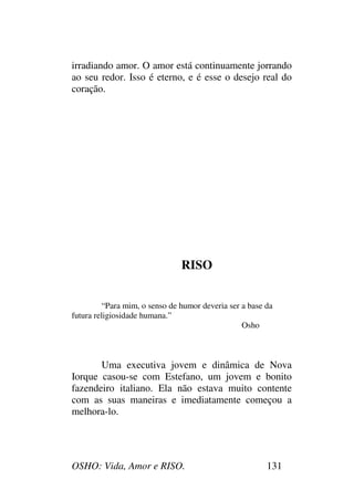 OSHO: Vida, Amor e RISO. 131
irradiando amor. O amor está continuamente jorrando
ao seu redor. Isso é eterno, e é esse o desejo real do
coração.
RISO
“Para mim, o senso de humor deveria ser a base da
futura religiosidade humana.”
Osho
Uma executiva jovem e dinâmica de Nova
Iorque casou-se com Estefano, um jovem e bonito
fazendeiro italiano. Ela não estava muito contente
com as suas maneiras e imediatamente começou a
melhora-lo.
 