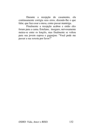 OSHO: Vida, Amor e RISO. 132
Durante a recepção do casamento, ela
continuamente corrigia seus erros, dizendo-lhe o que
falar, que faca usar a mesa, como passar manteiga.
Finalmente a recepção acabou e então eles
foram para a cama. Estefano, inseguro, nervosamente
meteu-se entre os lençóis, mas finalmente se voltou
para sua jovem esposa e gaguejou: “Você pode me
passar a sua xoxota por favor?”
 