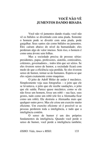 OSHO: Vida, Amor e RISO. 133
VOCÊ NÃO VÊ
JUMENTOS DANDO RISADA
Você não vê jumentos dando risada; você não
vê os búfalos se divertindo com uma piada. Somente
o homem pode se divertir com uma piada, pode
gargalhar. Seus santos são como búfalos ou jumentos.
Eles caíram abaixo do nível da humanidade; eles
perderam algo de valor imenso. Sem riso, o homem é
como uma árvore sem folhas.
Mas a sociedade precisa de pessoas sérias:
presidentes, papas, professores, aiatolás, comissários,
coletores, governadores... todos têm que ser sérios. Se
eles tiverem senso de humor, a sociedade ficará com
medo de que a eficiência seja perdida. Se eles tiverem
senso de humor, tornar-se-ão humanos. Espera-se que
eles sejam exatamente como maquinas.
O jeito de Adolf Hitler de andar é mecânico.
Simplesmente veja suas fotografias – o jeito que ele
se levantava, o jeito que ele recebe saudações, o jeito
que ele saúda. Parece quase mecânico, como se ele
não fosse um homem, fosse um robô – sua face, seus
gestos, tudo como um robô (ele fez a Alemanha ficar
como um robô). Ele destruiu a Alemanha mais que
qualquer outro povo. Mas ele criou um exercito muito
eficiente. Um exercito eficiente só é possível se as
pessoas perderem toda a inteligência, e tudo que a
inteligência contém.
O senso de humor é um dos próprios
fundamentos da inteligência. Quando você perde o
senso de humor, você perde a inteligência também;
 