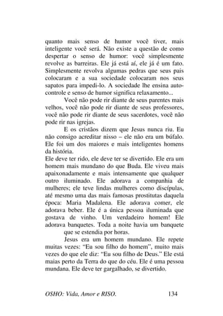 OSHO: Vida, Amor e RISO. 134
quanto mais senso de humor você tiver, mais
inteligente você será. Não existe a questão de como
despertar o senso de humor: você simplesmente
revolve as barreiras. Ele já está aí, ele já é um fato.
Simplesmente revolva algumas pedras que seus pais
colocaram e a sua sociedade colocaram nos seus
sapatos para impedi-lo. A sociedade lhe ensina auto-
controle e senso de humor significa relaxamento...
Você não pode rir diante de seus parentes mais
velhos, você não pode rir diante de seus professores,
você não pode rir diante de seus sacerdotes, você não
pode rir nas igrejas.
E os cristãos dizem que Jesus nunca riu. Eu
não consigo acreditar nisso – ele não era um búfalo.
Ele foi um dos maiores e mais inteligentes homens
da história.
Ele deve ter rido, ele deve ter se divertido. Ele era um
homem mais mundano do que Buda. Ele viveu mais
apaixonadamente e mais intensamente que qualquer
outro iluminado. Ele adorava a companhia de
mulheres; ele teve lindas mulheres como discípulas,
até mesmo uma das mais famosas prostitutas daquela
época: Maria Madalena. Ele adorava comer, ele
adorava beber. Ele é a única pessoa iluminada que
gostava de vinho. Um verdadeiro homem! Ele
adorava banquetes. Toda a noite havia um banquete
que se estendia por horas.
Jesus era um homem mundano. Ele repete
muitas vezes: “Eu sou filho do homem”, muito mais
vezes do que ele diz: “Eu sou filho de Deus.” Ele está
maias perto da Terra do que do céu. Ele é uma pessoa
mundana. Ele deve ter gargalhado, se divertido.
 