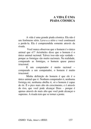 OSHO: Vida, Amor e RISO. 137
A VIDA É UMA
PIADA CÓSMICA
A vida é uma grande piada cósmica. Ela não é
um fenômeno sério. Leve-a a sério e você continuará
a perde-la. Ela é compreendida somente através da
risada.
Você nunca observou que o homem é o único
animal que ri!? Aristóteles disse que o homem é o
único animal racional. Talvez isso não seja verdade –
porque as formigas são muito racionais. Na realidade,
comparado as formigas, o homem quase parece
irracional.
E um computador é muito racional –
comparado a um computador, o homem é muito
irracional.
Minha definição do homem é que ele é o
único animal que ri. Nenhum computador ri, nenhuma
formiga rui, nenhuma abelha ri, só o homem é capaz
de rir. É o pico mais alto do crescimento, e é através
do riso, que você pode alcançar Deus – porque é
apenas através do mais alto que você pode alcançar o
supremo. A risada tem que se tornar a ponte.
 