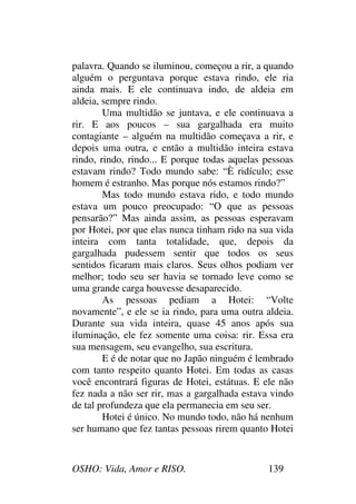 OSHO: Vida, Amor e RISO. 139
palavra. Quando se iluminou, começou a rir, a quando
alguém o perguntava porque estava rindo, ele ria
ainda mais. E ele continuava indo, de aldeia em
aldeia, sempre rindo.
Uma multidão se juntava, e ele continuava a
rir. E aos poucos – sua gargalhada era muito
contagiante – alguém na multidão começava a rir, e
depois uma outra, e então a multidão inteira estava
rindo, rindo, rindo... E porque todas aquelas pessoas
estavam rindo? Todo mundo sabe: “È ridículo; esse
homem é estranho. Mas porque nós estamos rindo?”
Mas todo mundo estava rido, e todo mundo
estava um pouco preocupado: “O que as pessoas
pensarão?” Mas ainda assim, as pessoas esperavam
por Hotei, por que elas nunca tinham rido na sua vida
inteira com tanta totalidade, que, depois da
gargalhada pudessem sentir que todos os seus
sentidos ficaram mais claros. Seus olhos podiam ver
melhor; todo seu ser havia se tornado leve como se
uma grande carga houvesse desaparecido.
As pessoas pediam a Hotei: “Volte
novamente”, e ele se ia rindo, para uma outra aldeia.
Durante sua vida inteira, quase 45 anos após sua
iluminação, ele fez somente uma coisa: rir. Essa era
sua mensagem, seu evangelho, sua escritura.
E é de notar que no Japão ninguém é lembrado
com tanto respeito quanto Hotei. Em todas as casas
você encontrará figuras de Hotei, estátuas. E ele não
fez nada a não ser rir, mas a gargalhada estava vindo
de tal profundeza que ela permanecia em seu ser.
Hotei é único. No mundo todo, não há nenhum
ser humano que fez tantas pessoas rirem quanto Hotei
 