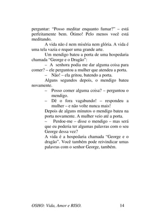 OSHO: Vida, Amor e RISO. 14
perguntar: “Posso meditar enquanto fumar?” – está
perfeitamente bem. Ótimo! Pelo menos você está
meditando.
A vida não é nem miséria nem glória. A vida é
uma tela vazia e requer uma grande arte.
Um mendigo bateu a porta de uma hospedaria
chamada “George e o Dragão”:
– A senhora podia me dar alguma coisa para
comer? – ele perguntou a mulher que atendeu a porta.
– Não! – ela gritou, batendo a porta.
Alguns segundos depois, o mendigo bateu
novamente.
– Posso comer alguma coisa? – perguntou o
mendigo.
– Dê o fora vagabundo! – respondeu a
mulher – e não volte nunca mais!
Depois de alguns minutos o mendigo bateu na
porta novamente. A mulher veio até a porta.
– Perdoe-me – disse o mendigo – mas será
que eu poderia ter algumas palavras com o seu
George dessa vez?
A vida é a hospedaria chamada “George e o
dragão”. Você também pode reivindicar umas
palavras com o senhor George, também.
 