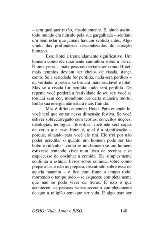 OSHO: Vida, Amor e RISO. 140
– sem qualquer razão, absolutamente. E, ainda assim,
todo mundo era nutrido pela sua gargalhada – sentiam
um bem estar que jamais haviam sentido antes. Algo
vindo das profundezas desconhecidas do coração
humano.
Esse Hotei é tremendamente significativo. Um
homem como ele raramente caminhou sobre a Terra.
É uma pena – mais pessoas deviam ser como Hotei;
mais templos deviam ser cheios de risada, dança
canto. Se a seriedade for perdida, nada será perdido –
na verdade, a pessoa se tornará mais saudável e total.
Mas se a risada for perdida, tudo será perdido. De
repente você perderá a festividade de seu ser; você se
tornará sem cor, monótono, de certa maneira morto.
Então sua energia não estará mais fluindo.
Mas é difícil entender Hotei. Para entende-lo,
você terá que entrar nessa dimensão festiva. Se você
estiver sobrecarregado com teorias, conceitos noções,
ideologias, teologias, filosofias, você não será capaz
de ver o que esse Hotei é, qual é a significação –
porque, olhando para você ele rirá. Ele rirá por não
poder acreditar o quanto um homem pode ser tão
bobo e ridículo – como se um homem se um homem
estivesse tentando viver num livro de receitas e se
esquecesse de cozinhar a comida. Ele simplesmente
continua a estudar livros sobre comida, sobre como
prepara-las e não as prepara, discutindo sobre essa ou
aquela maneira – e fica com fome o tempo todo;
morrendo o tempo todo – se esqueceu completamente
que não se pode viver de livros. É isso o que
aconteceu: as pessoas se esqueceram completamente
de que a religião tem que ser vida. É algo para ser
 