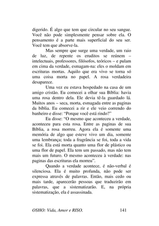 OSHO: Vida, Amor e RISO. 141
digerido. É algo que tem que circular no seu sangue.
Você não pode simplesmente pensar sobre ela. O
pensamento é a parte mais superficial do seu ser.
Você tem que absorve-la.
Mas sempre que surge uma verdade, um raio
de luz, de repente os eruditos se reúnem –
intelectuais, professores, filósofos, teóricos – e pulam
em cima da verdade, esmagam-na: eles o moldam em
escrituras mortas. Aquilo que era vivo se torna só
uma coisa morta no papel. A rosa verdadeira
desaparece.
Uma vez eu estava hospedado na casa de um
amigo cristão. Eu comecei a olhar sua Bíblia: havia
uma rosa dentro dela. Ele devia tê-la guardado lá.
Muitos anos – seca, morta, esmagada entre as paginas
da bíblia. Eu comecei a rir e ele veio correndo do
banheiro e disse: “Porque você está rindo?”
Eu disse: “O mesmo que aconteceu a verdade,
aconteceu para esta rosa. Entre as paginas de sua
Bíblia, a rosa morreu. Agora ela é somente uma
memória de algo que esteve vivo um dia, somente
uma lembrança; toda a fragrância se foi, toda a vida
se foi. Ela está morta quanto uma flor de plástico ou
uma flor de papel. Ela tem um passado, mas não tem
mais um futuro. O mesmo aconteceu à verdade: nas
paginas das escrituras ela morreu”.
Quando a verdade acontece, é não-verbal é
silenciosa. Ela é muito profunda, não pode ser
expressa através de palavras. Então, mais cedo ou
mais tarde, aparecerão pessoas que traduzirão em
palavras, que a sistematizarão. E, na própria
sistematização, ela é assassinada.
 