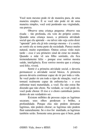 OSHO: Vida, Amor e RISO. 143
Você nem mesmo pode rir de maneira pura, de uma
maneira simples. E se você não pode rir de uma
maneira simples, você está perdendo sua virgindade,
sua pureza.
Observe uma criança pequena: observe sua
risada – tão profunda, ela vem do próprio centro.
Quando uma criança nasce, a primeira atividade
social que ela aprende – ou talvez não seja certo dizer
“aprende” pois ela já trás consigo mesma – é a sorrir;
ao sorrir ela se torna parte da sociedade. Parece muito
natural, muito espontâneo. Outras coisas virão mais
tarde – esse é seu primeiro sinal de estar no mundo.
Quando a mãe vê seu filho sorrindo, ela fica
tremendamente feliz – porque esse sorriso mostra
saúde, inteligência. Esse sorriso mostra que a criança
será feliz, viverá.
Sorrir é a primeira atividade social, e deveria
permanecer a atividade social básica. A primeira
pessoa deveria continuar capaz de rir por toda a vida.
Se você puder rir em todo o tipo de situação, você se
tornará realmente capaz de enfrenta-las – e esse
enfrentar trará maturidade, a você. Eu não estou lhe
dizendo que não chore. Na verdade, se você pode rir,
você pode chorar. O riso e o choro caminham juntos
dentro de um verdadeiro ser.
Existem milhões de pessoas cujas as lagrimas
secaram; seus olhos perderam o brilho, a
profundidade. Porque elas não podem derramar
lagrimas, não podem chorar; as lagrimas não podem
fluir naturalmente. Se o riso for mutilado, as lagrimas
também serão. Somente uma pessoa que ri bem, pode
 