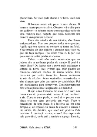 OSHO: Vida, Amor e RISO. 144
chorar bem. Se você pode chorar e rir bem, você está
vivo.
O homem morto não pode rir nem chorar. O
homem morto pode ser sério. Observe: vá e olhe para
um cadáver – o homem morto consegue ficar sério de
uma maneira mais perfeita que você. Somente um
homem vivo pode rir e chorar.
Esses são estados do seu interior, são climas
enriquecedores. Mas, aos poucos, todos se esquecem.
Aquilo que era natural no começo se torna artificial.
Você precisa de que alguém o cutuque para você rir,
que lhe faça cócegas – só assim você ri. É por isso
que existem tantas piadas no mundo.
Talvez você não tenha observado que os
judeus têm as melhores piadas do mundo. E qual é a
razão disso? Os judeus são o povo mais castigado e
sofrido da Terra. Eles tiveram que criar piadas; do
contrario estariam mortos há muito tempo. Eles
passaram por tantos tormentos, foram torturados
através de séculos, foram oprimidos, assassinados –
eles tiveram que criar um censo de comicidade. Foi
um estratagema para sobreviver. Conseqüentemente
eles têm as piadas mais engraçadas do mundo.b
O que estou tentando lhe mostrar é isso: nós
rimos somente quando existe uma razão que nos force
a rir. Contam uma piada, e você ri – porque uma
piada cria um certa excitação em você. Todo o
mecanismo de uma piada é: a história vai em uma
direção, e, de repente ela muda de direção; a virada é
tão súbita, tão drástica, que você não poderia tê-la
previsto. A excitação cresce, e você fica esperando
pela parte final, onde está o sentido e a graça. E então,
 