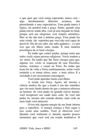 OSHO: Vida, Amor e RISO. 145
o que quer que você esteja esperando, nunca vem –
algo absolutamente diferente acontece, não
preenchendo a suas expectativas. Uma piada nunca é
lógica, ela perderá toda a graça. Então, quando uma
piada estiver sendo dita, você já terá chegado no final,
porque será um silogismo, será simples aritmética.
Mas aí ela não terá a mínima graça. Uma piada faz
uma virada tão repentina que você não será capaz de
prevê-lo. Ela dá um salto, um salto quântico – e é por
isso que ela libera tanta risada. É uma maneira
psicológica de se fazer cócegas.
Eu tenho que conter piadas, porque temo que
todos vocês sejam pessoas religiosas. Vocês tendem a
ser sérios. Eu tenho que lhe fazer cócegas para que,
alguma vez, vocês se esqueçam de suas filosofias,
teorias, sistemas, e caiam na Terra. Eu tenho que
traze-los de volta a Terra continuamente; senão vocês
tenderão a se tornar sérios, mais e mais sérios. E a
seriedade é um crescimento cancerígeno.
Você pode aprender muito com Hotei.
A risada traz força. Agora, até mesmo a
ciência medica diz que a risada é um dos remédios
que vão mais fundo dentro do que a natureza ofereceu
ao homem. Se você puder rir quando estiver doente,
você recuperará sua saúde mais cedo. Se você não
puder rir, mesmo não estando doente, mais cedo ou
mais tarde você adoecerá.
O riso trás alguma energia da sua fonte interna
para a superfície. A energia começa a fluir segue o
riso como uma sombra. Você já observou isso?
Quando você realmente ri, durante aqueles poucos
mementos que você está em estado meditativo. O
 