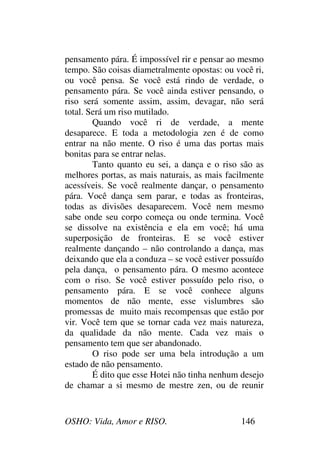OSHO: Vida, Amor e RISO. 146
pensamento pára. É impossível rir e pensar ao mesmo
tempo. São coisas diametralmente opostas: ou você ri,
ou você pensa. Se você está rindo de verdade, o
pensamento pára. Se você ainda estiver pensando, o
riso será somente assim, assim, devagar, não será
total. Será um riso mutilado.
Quando você ri de verdade, a mente
desaparece. E toda a metodologia zen é de como
entrar na não mente. O riso é uma das portas mais
bonitas para se entrar nelas.
Tanto quanto eu sei, a dança e o riso são as
melhores portas, as mais naturais, as mais facilmente
acessíveis. Se você realmente dançar, o pensamento
pára. Você dança sem parar, e todas as fronteiras,
todas as divisões desaparecem. Você nem mesmo
sabe onde seu corpo começa ou onde termina. Você
se dissolve na existência e ela em você; há uma
superposição de fronteiras. E se você estiver
realmente dançando – não controlando a dança, mas
deixando que ela a conduza – se você estiver possuído
pela dança, o pensamento pára. O mesmo acontece
com o riso. Se você estiver possuído pelo riso, o
pensamento pára. E se você conhece alguns
momentos de não mente, esse vislumbres são
promessas de muito mais recompensas que estão por
vir. Você tem que se tornar cada vez mais natureza,
da qualidade da não mente. Cada vez mais o
pensamento tem que ser abandonado.
O riso pode ser uma bela introdução a um
estado de não pensamento.
É dito que esse Hotei não tinha nenhum desejo
de chamar a si mesmo de mestre zen, ou de reunir
 