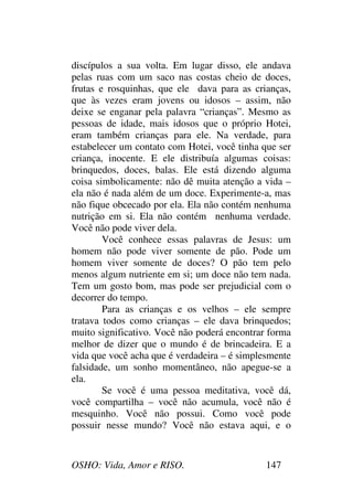OSHO: Vida, Amor e RISO. 147
discípulos a sua volta. Em lugar disso, ele andava
pelas ruas com um saco nas costas cheio de doces,
frutas e rosquinhas, que ele dava para as crianças,
que às vezes eram jovens ou idosos – assim, não
deixe se enganar pela palavra “crianças”. Mesmo as
pessoas de idade, mais idosos que o próprio Hotei,
eram também crianças para ele. Na verdade, para
estabelecer um contato com Hotei, você tinha que ser
criança, inocente. E ele distribuía algumas coisas:
brinquedos, doces, balas. Ele está dizendo alguma
coisa simbolicamente: não dê muita atenção a vida –
ela não é nada além de um doce. Experimente-a, mas
não fique obcecado por ela. Ela não contém nenhuma
nutrição em si. Ela não contém nenhuma verdade.
Você não pode viver dela.
Você conhece essas palavras de Jesus: um
homem não pode viver somente de pão. Pode um
homem viver somente de doces? O pão tem pelo
menos algum nutriente em si; um doce não tem nada.
Tem um gosto bom, mas pode ser prejudicial com o
decorrer do tempo.
Para as crianças e os velhos – ele sempre
tratava todos como crianças – ele dava brinquedos;
muito significativo. Você não poderá encontrar forma
melhor de dizer que o mundo é de brincadeira. E a
vida que você acha que é verdadeira – é simplesmente
falsidade, um sonho momentâneo, não apegue-se a
ela.
Se você é uma pessoa meditativa, você dá,
você compartilha – você não acumula, você não é
mesquinho. Você não possui. Como você pode
possuir nesse mundo? Você não estava aqui, e o
 