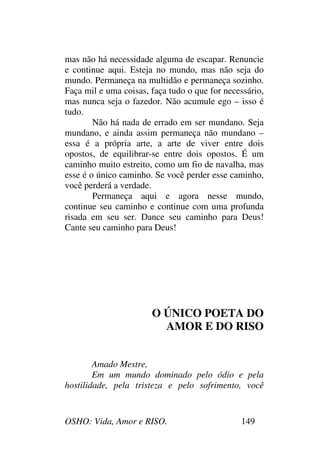 OSHO: Vida, Amor e RISO. 149
mas não há necessidade alguma de escapar. Renuncie
e continue aqui. Esteja no mundo, mas não seja do
mundo. Permaneça na multidão e permaneça sozinho.
Faça mil e uma coisas, faça tudo o que for necessário,
mas nunca seja o fazedor. Não acumule ego – isso é
tudo.
Não há nada de errado em ser mundano. Seja
mundano, e ainda assim permaneça não mundano –
essa é a própria arte, a arte de viver entre dois
opostos, de equilibrar-se entre dois opostos. É um
caminho muito estreito, como um fio de navalha, mas
esse é o único caminho. Se você perder esse caminho,
você perderá a verdade.
Permaneça aqui e agora nesse mundo,
continue seu caminho e continue com uma profunda
risada em seu ser. Dance seu caminho para Deus!
Cante seu caminho para Deus!
O ÚNICO POETA DO
AMOR E DO RISO
Amado Mestre,
Em um mundo dominado pelo ódio e pela
hostilidade, pela tristeza e pelo sofrimento, você
 