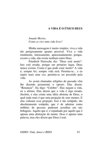 OSHO: Vida, Amor e RISO. 15
A VIDA É O ÚNICO DEUS
Amado Mestre,
Como se vive uma vida livre?
Minha mensagem é muito simples: viva a vida
tão perigosamente quanto possível. Viva a vida
totalmente, intensamente, apaixonadamente; porque,
exceto a vida, não existe nenhum outro Deus.
Friedrich Nietzsche diz: “Deus está morto”.
Isto está errado, porque em primeiro lugar, Deus
nunca existiu. Como é que pode estar morto? A vida
é, sempre foi, sempre vida será. Permita-se... e eu
repito mais uma vez, permita-se ser possuído pela
vida.
As assim chamadas religiões do passado vêm
lhe dizendo justamente o oposto. Elas dizem:
“Renuncie”. Eu digo: “Celebre”. Elas negam a vida,
eu a afirmo. Elas dizem que a vida é algo errado,
ilusório, e elas criam uma idéia abstrata de Deus, o
qual nada mais é que uma projeção de suas mentes. E
elas cultuam essa projeção. Isso é tão estúpido, tão
absolutamente estúpido, que é de admirar como
milhões de pessoas puderam acreditar em tais
bobagens. Aquilo que é, é repudiado por aquilo que é
apenas uma abstração da mente. Deus é apenas uma
palavra, mas eles dizem que Deus é real.
 