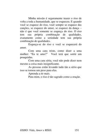 OSHO: Vida, Amor e RISO. 151
Minha missão é seguramente trazer o riso de
volta a toda a humanidade, que se esqueceu. E quando
você se esquece do riso, você sempre se esquece das
canções, se esquece do amor, se esquece da dança –
não é que você somente se esqueça do riso. O riso
tem sua própria combinação de qualidades,
exatamente como a seriedade tem sua própria
combinação de qualidades.
Esqueça-se do riso e você se esquecerá do
amor.
Com uma cara triste, como dizer a uma
mulher: “Eu te amo?” Você terá que sorrir um
pouquinho.
Com uma cara séria, você não pode dizer nem
mesmo a coisa mais insignificante.
As pessoas estão levando tudo tão a sério que
isso se tornou um peso para elas.
Aprenda a rir mais.
Para mim, o riso é tão sagrado como a oração.
 