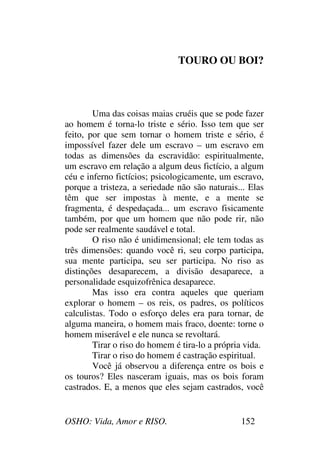 OSHO: Vida, Amor e RISO. 152
TOURO OU BOI?
Uma das coisas maias cruéis que se pode fazer
ao homem é torna-lo triste e sério. Isso tem que ser
feito, por que sem tornar o homem triste e sério, é
impossível fazer dele um escravo – um escravo em
todas as dimensões da escravidão: espiritualmente,
um escravo em relação a algum deus fictício, a algum
céu e inferno fictícios; psicologicamente, um escravo,
porque a tristeza, a seriedade não são naturais... Elas
têm que ser impostas à mente, e a mente se
fragmenta, é despedaçada... um escravo fisicamente
também, por que um homem que não pode rir, não
pode ser realmente saudável e total.
O riso não é unidimensional; ele tem todas as
três dimensões: quando você ri, seu corpo participa,
sua mente participa, seu ser participa. No riso as
distinções desaparecem, a divisão desaparece, a
personalidade esquizofrênica desaparece.
Mas isso era contra aqueles que queriam
explorar o homem – os reis, os padres, os políticos
calculistas. Todo o esforço deles era para tornar, de
alguma maneira, o homem mais fraco, doente: torne o
homem miserável e ele nunca se revoltará.
Tirar o riso do homem é tira-lo a própria vida.
Tirar o riso do homem é castração espiritual.
Você já observou a diferença entre os bois e
os touros? Eles nasceram iguais, mas os bois foram
castrados. E, a menos que eles sejam castrados, você
 