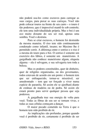 OSHO: Vida, Amor e RISO. 153
não poderá usa-los como escravos para carregar as
suas cargas, para puxar as suas carroças. Você não
pode colocar touros na frente de seu carro – o touro é
tão poderoso, que é impossível mantê-lo sob controle;
ele tem uma individualidade própria. Mas o boi é um
eco muito distante do seu ser real, apenas uma
sombra. Você o destruiu.
Para se criar escravos, o homem foi destruído
da mesma maneira. O riso tem sido continuamente
condenado como infantil, insano; no Maximo lhe é
permitido sorrir. A diferença entre o sorriso e o riso é
a mesma do touro para o boi. O sorriso é somente um
exercício dos lábios, é somente um maneirismo. A
gargalhada não conhece maneirismo algum, etiqueta
alguma – ela é selvagem, e sua selvageria tem toda a
beleza.
Mas os poderes constituídos, quer de dinheiro,
quer de religiões organizadas, ou dos governantes,
todos estavam de acordo em um ponto: o homem tem
que ser enfraquecido, tornar-se miserável, ser
amedrontado – tem que ser forçado a viver numa
espécie de paranóia. Só assim ele se ajoelhará diante
de estátuas de madeira ou de pedra. Só assim ele
estará pronto para servir qualquer pessoa que seja
poderosa.
A gargalhada traz sua energia de volta para
você. Todas as fibras de seu ser se tornam vivas, e
todas as suas células começam a dançar.
O maior pecado cometido na Terra á que o
homem tem sido proibido de rir.
As implicações são profundas, porque quando
você é proibido de rir, certamente é proibido de ser
 