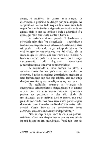 OSHO: Vida, Amor e RISO. 154
alegre, é proibido de cantar uma canção de
celebração, é proibido de dançar por pura alegria. Ao
ser proibido do riso, tudo o que é bonito na vida, tudo
o que faz a vida bonita e digna de ser vivida e de ser
amada, tudo o que da sentido a vida é destruído. É a
estratégia mais feia usada contra o homem.
A seriedade é um pecado. E lembre-se a
seriedade não significa sinceridade – sinceridade é
fenômeno completamente diferente. Um homem sério
não pode rir, não pode dançar, não pode brincar. Ele
está sempre se controlando; ele foi criado de tal
maneira que se tornou um carcereiro de si mesmo. O
homem sincero pode rir sinceramente, pode dançar
sinceramente, pode alegrar-se sinceramente.
Sinceridade nada tem a ver com serenidade.
A serenidade é uma doença da alma, e
somente almas doentes podem ser convertidas em
escravos. E todos os poderes constituídos precisam de
uma humanidade que não seja rebelde, que não esteja
desejando muito, quase mendigando, seja escrava.
Na realidade, somente as crianças são
encontradas dando risadas e gargalhadas; e os adultos
acham que, por elas serem crianças, ignorantes,
podem ser perdoadas – elas são ainda tão
incivilizadas, tão primitivas todo o esforço dos seus
pais, da sociedade, dos professores, dos padres é para
descobrir como torna-las civilizadas? Como torna-las
sérias? Como faze-las se comportarem como
escravos, não como indivíduos independentes?
Não se espera que você tenha suas próprias
opiniões. Você tem simplesmente que ser um cristão
ou um hindu ou um muçulmano. Você tem que ser
 
