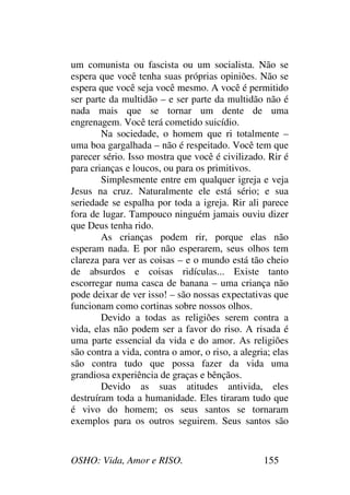 OSHO: Vida, Amor e RISO. 155
um comunista ou fascista ou um socialista. Não se
espera que você tenha suas próprias opiniões. Não se
espera que você seja você mesmo. A você é permitido
ser parte da multidão – e ser parte da multidão não é
nada mais que se tornar um dente de uma
engrenagem. Você terá cometido suicídio.
Na sociedade, o homem que ri totalmente –
uma boa gargalhada – não é respeitado. Você tem que
parecer sério. Isso mostra que você é civilizado. Rir é
para crianças e loucos, ou para os primitivos.
Simplesmente entre em qualquer igreja e veja
Jesus na cruz. Naturalmente ele está sério; e sua
seriedade se espalha por toda a igreja. Rir ali parece
fora de lugar. Tampouco ninguém jamais ouviu dizer
que Deus tenha rido.
As crianças podem rir, porque elas não
esperam nada. E por não esperarem, seus olhos tem
clareza para ver as coisas – e o mundo está tão cheio
de absurdos e coisas ridículas... Existe tanto
escorregar numa casca de banana – uma criança não
pode deixar de ver isso! – são nossas expectativas que
funcionam como cortinas sobre nossos olhos.
Devido a todas as religiões serem contra a
vida, elas não podem ser a favor do riso. A risada é
uma parte essencial da vida e do amor. As religiões
são contra a vida, contra o amor, o riso, a alegria; elas
são contra tudo que possa fazer da vida uma
grandiosa experiência de graças e bênçãos.
Devido as suas atitudes antivida, eles
destruíram toda a humanidade. Eles tiraram tudo que
é vivo do homem; os seus santos se tornaram
exemplos para os outros seguirem. Seus santos são
 