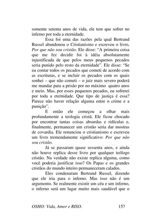 OSHO: Vida, Amor e RISO. 157
somente setenta anos de vida, ele tem que sofrer no
inferno por toda a eternidade.
Essa foi uma das razões pela qual Bertrand
Russel abandonou o Cristianismo e escreveu o livro,
Por que não sou cristão. Ele disse: “A primeira coisa
que me fez decidir foi à idéia absolutamente
injustificada de que pelos meus pequenos pecados
seria punido pelo resto da eternidade”. Ele disse: “Se
eu contar todos os pecados que cometi de acordo com
as escrituras, e se incluir os pecados com os quais
sonhei – que não cometi – o juiz mais severo poderá
me mandar para a prisão por no máximo quatro anos
e meio. Mas, por esses pequenos pecados, eu sofrerei
por toda a eternidade. Que tipo de justiça é essa?
Parece não haver relação alguma entre o crime e a
punição”.
E então ele começou a olhar mais
profundamente a teologia cristã. Ele ficou chocado
por encontrar tantas coisas absurdas e ridículas e,
finalmente, permanecer um cristão seria dar mostras
de covardia. Ele renunciou o cristianismo e escreveu
um livro tremendamente significativo: Por que não
sou cristão.
Já se passaram quase sessenta anos, e ainda
não houve replica desse livro por qualquer teólogo
cristão. Na verdade não existe replica alguma, como
você poderia justificar isso? Os Papas e os grandes
cristãos do mundo inteiro permaneceram calados.
Eles condenaram Bertrand Russel, dizendo
que ele iria para o inferno. Mas isso não é um
argumento. Se realmente existir um céu e um inferno,
o inferno será um lugar muito mais saudável que o
 