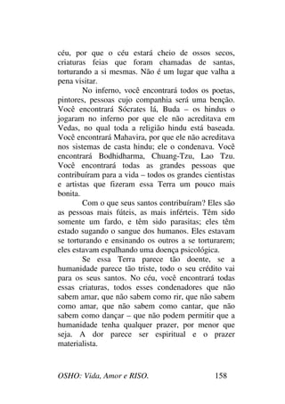 OSHO: Vida, Amor e RISO. 158
céu, por que o céu estará cheio de ossos secos,
criaturas feias que foram chamadas de santas,
torturando a si mesmas. Não é um lugar que valha a
pena visitar.
No inferno, você encontrará todos os poetas,
pintores, pessoas cujo companhia será uma benção.
Você encontrará Sócrates lá, Buda – os hindus o
jogaram no inferno por que ele não acreditava em
Vedas, no qual toda a religião hindu está baseada.
Você encontrará Mahavira, por que ele não acreditava
nos sistemas de casta hindu; ele o condenava. Você
encontrará Bodhidharma, Chuang-Tzu, Lao Tzu.
Você encontrará todas as grandes pessoas que
contribuíram para a vida – todos os grandes cientistas
e artistas que fizeram essa Terra um pouco mais
bonita.
Com o que seus santos contribuíram? Eles são
as pessoas mais fúteis, as mais inférteis. Têm sido
somente um fardo, e têm sido parasitas; eles têm
estado sugando o sangue dos humanos. Eles estavam
se torturando e ensinando os outros a se torturarem;
eles estavam espalhando uma doença psicológica.
Se essa Terra parece tão doente, se a
humanidade parece tão triste, todo o seu crédito vai
para os seus santos. No céu, você encontrará todas
essas criaturas, todos esses condenadores que não
sabem amar, que não sabem como rir, que não sabem
como amar, que não sabem como cantar, que não
sabem como dançar – que não podem permitir que a
humanidade tenha qualquer prazer, por menor que
seja. A dor parece ser espiritual e o prazer
materialista.
 
