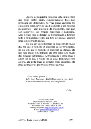 OSHO: Vida, Amor e RISO. 159
Agora, a psiquiatra moderna sabe muito bem
que esses santos eram, esquizofrênicos. Eles não
precisam ser idolatrados. Se você puder encontra-los
em algum lugar, leve-os imediatamente a um hospital
psiquiátrico – eles precisam de tratamento. Elas não
são saudáveis; sua própria existência é nauseante.
Mas ele têm sido os lideres da humanidade, e fizeram
todo a humanidade sentir um tipo de náusea; criaram
uma atmosfera de náusea.
No dia em que o homem se esquecer de rir, no
dia em que o homem se esquecer de ser brincalhão,
no dia em que o homem se esquecer de dançar, ele
não será maias um homem; ele terá caído aos níveis
das espécies subumanas. A brincadeira o torna leve; o
amor lhe dá luz, a risada lhe dá asas. Dançando com
alegria, ele pode tocar as estrelas mais distantes. Ele
pode conhecer os próprios segredos da vida.
“Esses são os quatro “Ls”:
Life, Love, Laughter – Light (Vida, amor e riso – luz)
Eles acontecem exatamente nessa seqüência”.
Osho
Todos os direitos desta
edição reservados à Editora Gente
Rua Pedro Soares de Almeida, 114, São Paulo, SP
CEP 05029-030. Telefax: (11)3675-2505
Endereço na internet: http://editoragente.com.br
E-mail: gente@editoragente.com.br
Telefone: 0800-177333
 