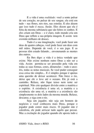 OSHO: Vida, Amor e RISO. 16
E a vida é uma realidade: você a sente pulsar
de seu coração, no pulsar de seu sangue, ela está em
tudo – nas flores, nos rios, nas estrelas. E eles dizem
que isso tudo é maya, ilusão. Eles dizem que ela é
feita da mesma substancia que são feitos os sonhos. E
eles criam um Deus – e é claro, todo mundo cria um
Deus que reflete a sua própria imagem. E assim tem
existido milhares de deuses.
Tudo é a sua imaginação, você pode fazer um
deus de quatro cabeças, você pode fazer um deus com
mil mãos. Depende de você, é o seu jogo. E as
pessoas têm estado falando... envenenando as mentes
dos outros.
Eu lhes digo: a vida é a única verdade que
existe. Não existe nenhum outro Deus a não ser a
vida. Assim permita-se ser possuído pela vida em
todas as suas formas, cores, dimensões – todo o arco-
íris, todas as notas musicais. Se você puder conseguir
essa coisa tão simples... E é simples porque é apenas
uma questão de deixar acontecer. Não force o rio,
deixe que ele o leve até o oceano. Ele já está a
caminho. Relaxe, não fique tenso nem tente ser
espiritual. Não crie qualquer divisão entre a matéria e
o espírito. A existência é uma só, a matéria e a
existência são uma só, a matéria e a existência são
simplesmente os dois lados da mesma moeda. Relaxe,
descanse, e siga com o rio.
Seja um jogador, não seja um homem de
negócios e você conhecera mais Deus, porque o
jogador pode correr mais riscos. O jogador não é
calculista, ele pode arriscar tudo aquilo que possui.
Mas a excitação do jogador quando ele aposta tudo e
 