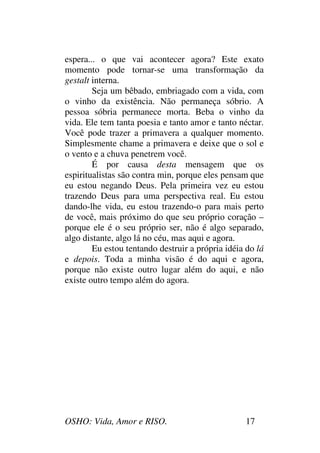 OSHO: Vida, Amor e RISO. 17
espera... o que vai acontecer agora? Este exato
momento pode tornar-se uma transformação da
gestalt interna.
Seja um bêbado, embriagado com a vida, com
o vinho da existência. Não permaneça sóbrio. A
pessoa sóbria permanece morta. Beba o vinho da
vida. Ele tem tanta poesia e tanto amor e tanto néctar.
Você pode trazer a primavera a qualquer momento.
Simplesmente chame a primavera e deixe que o sol e
o vento e a chuva penetrem você.
É por causa desta mensagem que os
espiritualistas são contra min, porque eles pensam que
eu estou negando Deus. Pela primeira vez eu estou
trazendo Deus para uma perspectiva real. Eu estou
dando-lhe vida, eu estou trazendo-o para mais perto
de você, mais próximo do que seu próprio coração –
porque ele é o seu próprio ser, não é algo separado,
algo distante, algo lá no céu, mas aqui e agora.
Eu estou tentando destruir a própria idéia do lá
e depois. Toda a minha visão é do aqui e agora,
porque não existe outro lugar além do aqui, e não
existe outro tempo além do agora.
 