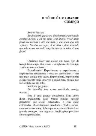 OSHO: Vida, Amor e RISO. 18
O TÉDIO É UM GRANDE
COMEÇO
Amado Mestre,
Eu descobri que estou simplesmente entediado
comigo mesmo e eu me sinto sem ânimo. Você disse
para aceitarmos a nós mesmos, o que quer que nós
sejamos. Eu não sou capaz de aceitar a vida, sabendo
que não estou sentindo alegria dentro de mim. O que
fazer?
Ouvimos dizer que existe um novo tipo de
tranqüilizante que não relaxa – simplesmente com que
você curta o estar tenso.
Experimente! Experimente e experimente e
experimente novamente – seja um americano! – mas
não mais do que três vezes. Experimente, experimente
e experimente mais uma vez e então pare, porque não
faz sentido ser tão tolo.
Você me pergunta:
Eu descobri que estou entediado comigo
mesmo...
Esta é uma grande descoberta. Sim, quero
dizer exatamente isso! Muito poucas pessoas
percebem que estão entediadas, e elas estão
entediadas, absolutamente entediadas. Todos sabem,
exceto elas mesmas. Saber que se está entediado é um
grande começo; mas algumas implicações precisam
ser compreendidas.
 