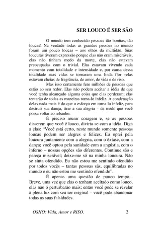 OSHO: Vida, Amor e RISO. 2
SER LOUCO É SER SÃO
O mundo tem conhecido pessoas tão bonitas, tão
loucas! Na verdade todas as grandes pessoas no mundo
foram um pouco loucas – aos olhos da multidão. Suas
loucuras tiveram expressão porque elas não eram miseráveis,
elas não tinham medo da morte, elas não estavam
preocupadas com o trivial. Elas estavam vivendo cada
momento com totalidade e intensidade e, por causa dessa
totalidade suas vidas se tornaram uma linda flor –elas
estavam cheias de fragrância, de amor, de vida e de riso.
Mas isso certamente fere milhões de pessoas que
estão ao seu redor. Elas não podem aceitar a idéia de que
você tenha alcançado alguma coisa que elas perderam; elas
tentarão de todas as maneiras torna-lo infeliz. A condenação
delas nada mais é do que o esforço em torna-lo infeliz, para
destruir sua dança, tirar a sua alegria – de medo que você
possa voltar ao rebanho.
É preciso reunir coragem e, se as pessoas
disserem que você é louco, divirta-se com a idéia. Diga
a elas: “Você está certo, neste mundo somente pessoas
loucas podem ser alegres e felizes. Eu optei pela
loucura juntamente com a alegria, com o êxtase, com a
dança; você optou pela sanidade com a angústia, com o
inferno – nossas opções são diferentes. Continue são e
pareça miserável; deixe-me só na minha loucura. Não
se sinta ofendido. Eu não estou me sentindo ofendido
por todos vocês – tantas pessoas sãs, equilibradas no
mundo e eu não estou me sentindo ofendido”.
É apenas uma questão de pouco tempo...
Breve, uma vez que elas o tenham aceitado como louco,
elas não o perturbarão mais; então você pode se revelar
à plena luz com seu ser original – você pode abandonar
todas as suas falsidades.
 