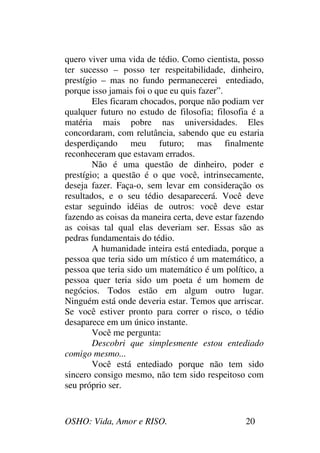 OSHO: Vida, Amor e RISO. 20
quero viver uma vida de tédio. Como cientista, posso
ter sucesso – posso ter respeitabilidade, dinheiro,
prestígio – mas no fundo permanecerei entediado,
porque isso jamais foi o que eu quis fazer”.
Eles ficaram chocados, porque não podiam ver
qualquer futuro no estudo de filosofia; filosofia é a
matéria mais pobre nas universidades. Eles
concordaram, com relutância, sabendo que eu estaria
desperdiçando meu futuro; mas finalmente
reconheceram que estavam errados.
Não é uma questão de dinheiro, poder e
prestígio; a questão é o que você, intrinsecamente,
deseja fazer. Faça-o, sem levar em consideração os
resultados, e o seu tédio desaparecerá. Você deve
estar seguindo idéias de outros: você deve estar
fazendo as coisas da maneira certa, deve estar fazendo
as coisas tal qual elas deveriam ser. Essas são as
pedras fundamentais do tédio.
A humanidade inteira está entediada, porque a
pessoa que teria sido um místico é um matemático, a
pessoa que teria sido um matemático é um político, a
pessoa quer teria sido um poeta é um homem de
negócios. Todos estão em algum outro lugar.
Ninguém está onde deveria estar. Temos que arriscar.
Se você estiver pronto para correr o risco, o tédio
desaparece em um único instante.
Você me pergunta:
Descobri que simplesmente estou entediado
comigo mesmo...
Você está entediado porque não tem sido
sincero consigo mesmo, não tem sido respeitoso com
seu próprio ser.
 