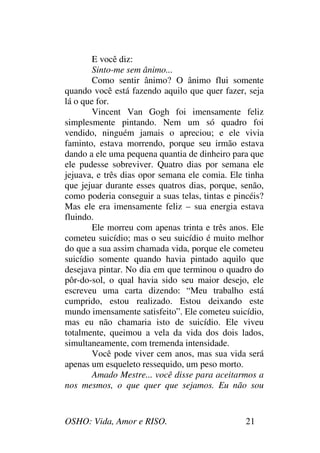 OSHO: Vida, Amor e RISO. 21
E você diz:
Sinto-me sem ânimo...
Como sentir ânimo? O ânimo flui somente
quando você está fazendo aquilo que quer fazer, seja
lá o que for.
Vincent Van Gogh foi imensamente feliz
simplesmente pintando. Nem um só quadro foi
vendido, ninguém jamais o apreciou; e ele vivia
faminto, estava morrendo, porque seu irmão estava
dando a ele uma pequena quantia de dinheiro para que
ele pudesse sobreviver. Quatro dias por semana ele
jejuava, e três dias opor semana ele comia. Ele tinha
que jejuar durante esses quatros dias, porque, senão,
como poderia conseguir a suas telas, tintas e pincéis?
Mas ele era imensamente feliz – sua energia estava
fluindo.
Ele morreu com apenas trinta e três anos. Ele
cometeu suicídio; mas o seu suicídio é muito melhor
do que a sua assim chamada vida, porque ele cometeu
suicídio somente quando havia pintado aquilo que
desejava pintar. No dia em que terminou o quadro do
pôr-do-sol, o qual havia sido seu maior desejo, ele
escreveu uma carta dizendo: “Meu trabalho está
cumprido, estou realizado. Estou deixando este
mundo imensamente satisfeito”. Ele cometeu suicídio,
mas eu não chamaria isto de suicídio. Ele viveu
totalmente, queimou a vela da vida dos dois lados,
simultaneamente, com tremenda intensidade.
Você pode viver cem anos, mas sua vida será
apenas um esqueleto ressequido, um peso morto.
Amado Mestre... você disse para aceitarmos a
nos mesmos, o que quer que sejamos. Eu não sou
 