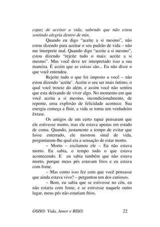 OSHO: Vida, Amor e RISO. 22
capaz de aceitar a vida, sabendo que não estou
sentindo alegria dentro de min.
Quando eu digo “aceite a si mesmo”, não
estou dizendo para aceitar o seu padrão de vida – não
me interprete mal. Quando digo “aceite a si mesmo”,
estou dizendo “rejeite tudo o mais: aceite a si
mesmo”. Mas você deve ter interpretado isso a sua
maneira. É assim que as coisas são... Eu não disse o
que você entendeu.
Rejeite tudo o que foi imposto a você – não
estou dizendo ‘aceite’. Aceite o seu ser mais íntimo, o
qual você trouxe do além, e assim você não sentira
que esta deixando de viver algo. No momento em que
você aceita a si mesmo, incondicionalmente, de
repente, uma explosão de felicidade acontece. Sua
energia começa a fluir, a vida se torna um verdadeiro
êxtase.
Os amigos de um certo rapaz pensaram que
ele estivesse morto, mas ele estava apenas em estado
de coma. Quando, justamente a tempo de evitar que
fosse enterrado, ele mostrou sinal de vida,
perguntaram-lhe qual era a sensação de estar morto.
– Morto – exclamou ele – Eu não estava
morto. Eu sabia, o tempo todo o que estava
acontecendo. E eu sabia também que não estava
morto, porque meus pés estavam frios e eu estava
com fome.
– Mas como isso fez com que você pensasse
que ainda estava vivo? – perguntou um dos curiosos.
– Bem, eu sabia que se estivesse no céu, eu
não estaria com fome, e se estivesse naquele outro
lugar, meus pés não estariam frios.
 