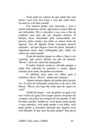 OSHO: Vida, Amor e RISO. 23
Você pode ter certeza de que ainda não está
morto: você está com fome e seus pés estão frios.
Levante-se e de uma corrida!
Um homem pobre, sem educação e sem o
menor refinamento social, apaixonou-se pela filha de
um milionário. Ela o convidou a sua casa a fim de
conhecer seus pais em sua elegante mansão. O
homem ficou intimidado pela suntuosidade dos
moveis, pelos criados, por todos os outros sinais de
riqueza, mas de alguma forma conseguiu parecer
relaxado – até que chegou a hora do jantar. Sentado à
imponente mesa, meio embriagado pelo vinho, ele
soltou um sonoro peido!
O pai da menina ergueu os olhos e fitou o seu
cachorro, que estava deitado aos pés do homem.
“Rover”, disse ele, num tom ameaçador.
O pobre homem sentiu-se aliviado porque a
culpa fora colocada no cachorro e, assim, alguns
minutos mais tarde, ele peidou novamente.
O anfitrião mais uma vez olhou para o
cachorro e disse, “Rover”, ainda mais enérgico.
Alguns minutos depois ele peidou pela terceira
vez. O rosto do milionário contorceu-se de raiva. Ele
berrou: “Rover saia logo daí, antes que ele cague em
você!”
Ainda há tempo – saia da prisão na qual você
tem vivido até agora! Isso requer apenas um pouco de
coragem, um pouco da coragem de um jogador. E não
há nada a perder, lembre-se, você apenas pode perder
a suas correntes; você pode perder o seu tédio, você
pode perder a constante sensação que alguma coisa
está faltando. O que mais há para perder? Saia dessa
 
