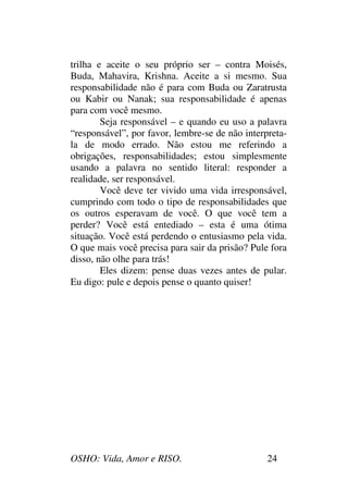 OSHO: Vida, Amor e RISO. 24
trilha e aceite o seu próprio ser – contra Moisés,
Buda, Mahavira, Krishna. Aceite a si mesmo. Sua
responsabilidade não é para com Buda ou Zaratrusta
ou Kabir ou Nanak; sua responsabilidade é apenas
para com você mesmo.
Seja responsável – e quando eu uso a palavra
“responsável”, por favor, lembre-se de não interpreta-
la de modo errado. Não estou me referindo a
obrigações, responsabilidades; estou simplesmente
usando a palavra no sentido literal: responder a
realidade, ser responsável.
Você deve ter vivido uma vida irresponsável,
cumprindo com todo o tipo de responsabilidades que
os outros esperavam de você. O que você tem a
perder? Você está entediado – esta é uma ótima
situação. Você está perdendo o entusiasmo pela vida.
O que mais você precisa para sair da prisão? Pule fora
disso, não olhe para trás!
Eles dizem: pense duas vezes antes de pular.
Eu digo: pule e depois pense o quanto quiser!
 