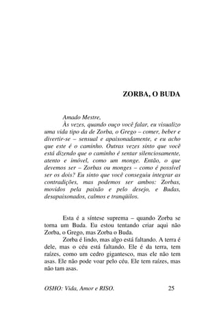 OSHO: Vida, Amor e RISO. 25
ZORBA, O BUDA
Amado Mestre,
Às vezes, quando ouço você falar, eu visualizo
uma vida tipo da de Zorba, o Grego – comer, beber e
divertir-se – sensual e apaixonadamente, e eu acho
que este é o caminho. Outras vezes sinto que você
está dizendo que o caminho é sentar silenciosamente,
atento e imóvel, como um monge. Então, o que
devemos ser – Zorbas ou monges – como é possível
ser os dois? Eu sinto que você conseguiu integrar as
contradições, mas podemos ser ambos: Zorbas,
movidos pela paixão e pelo desejo, e Budas,
desapaixonados, calmos e tranqüilos.
Esta é a síntese suprema – quando Zorba se
torna um Buda. Eu estou tentando criar aqui não
Zorba, o Grego, mas Zorba o Buda.
Zorba é lindo, mas algo está faltando. A terra é
dele, mas o céu está faltando. Ele é da terra, tem
raízes, como um cedro gigantesco, mas ele não tem
asas. Ele não pode voar pelo céu. Ele tem raízes, mas
não tam asas.
 