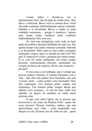 OSHO: Vida, Amor e RISO. 26
Comer, beber e divertir-se, em si
perfeitamente bom: não há nada de errado nisso. Mas
não é o suficiente. Breve você se cansara disso. Você
não pode continuar indefinidamente apenas comendo,
bebendo e se divertindo. Breve, o sonho se torna
realidade monotonia – porque é repetitivo. Apenas
uma mente muito medíocre pode continuar
indefinidamente feliz com isso.
Se você tem inteligência, mais cedo ou mais
tarde descobrirá a absoluta futilidade de tudo isso. Por
quanto tempo você pode continuar comendo, bebendo
e se divertindo? Mais cedo ou mais tarde a pergunta
fatalmente surgira: qual é o sentido de tudo isso? Por
que? É impossível evitar a pergunta por muito tampo.
E se você for muito inteligente, ela estará sempre
presente, continuamente presente, martelando seu
coração na busca da resposta: dê-me uma resposta! –
por quê?
E uma coisa a ser lembrada: não é verdade que
pessoas pobres, famintas se tornam frustradas com a
vida – não. Elas não podem ficar frustradas, elas não
viveram ainda – como podem estar frustradas? Elas
têm esperanças. Um homem pobre sempre tem
esperanças. Um homem pobre sempre deseja que
alguma coisa aconteça – se não for hoje, então será
amanhã, ou depois de amanhã; ou então numa
próxima vida.
O que você acha? Quem são as pessoas que
descrevem o céu como um Playboy Club – quem são
essas pessoas? Pessoas famintas, pobres, que não
aproveitaram suas vidas – estão projetando seus
desejos no céu. Existem rios de vinho no céu... quem
 